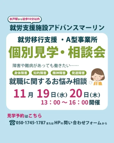 水戸駅から徒歩10分以内） 就労支援施設アドバンスマーリン 就労移行支援・A型事業所 個別見学・相談会 障害や難病があっても働きたい・••・・・ 身体障害 知的障害 精神障害 発達障害 就職に関するお悩み相談 11月19日（水）20日（木） 13:00～16:00開催 見学予約はこちら 8050-1745-1787またはHPの問い合わせフォームから