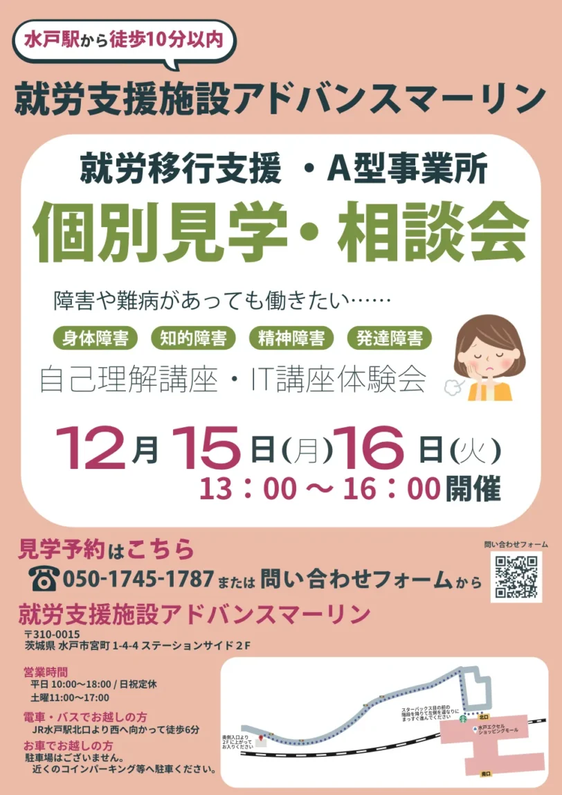 水戸駅から徒歩10分以内就労支援施設アドバンスマーリン就労移行支援・A型事業所個別見学・相談会障害や難病があっても働きたい・・・・・身体障害（知的障害（精神障害発達障害自己理解講座・I講座体験会12月15日（月）16日（火）13:00～16:00開催見学予約はこちら8050-1745-1787または問い合わせフォームから就労支援施設アドバンスマーリン〒310-0015茨城県水戸市宮町1-4-4ステーションサイド 2F営業時間平日 10:00～18:00/日祝定休土曜11:00～17:00電車・バスでお越しの方JR水戸駅北口より西へ向かって徒歩6分お車でお越しの方駐車場はございません。近くのコインパーキング等へ駐車ください。ま