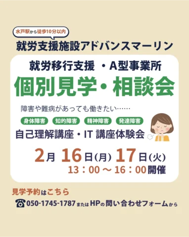 就労支援施設アドバンスマーリン 就労移行支援・A型事業所 個別見学・相談会 障害や難病があっても働きたい・・・・・・身体障害知的障害）精神障害）発達障害 自己理解講座・IT 講座体験会 2月16日（月）17日（火） 13:00～16:00開催 見学予約はこちら 2050-1745-1787またはHPの問い合わせフォームから