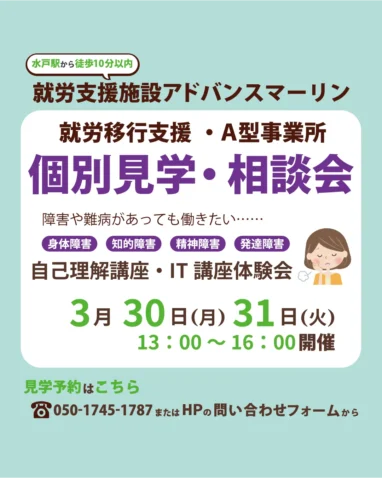 水戸駅から徒歩10分以内 就労支援施設アドバンスマーリン 就労移行支援・A型事業所 個別見学・相談会 障害や難病があっても働きたい・・・・・・ 身体障害 知的障害 精神障害 発達障害 自己理解講座・IT講座体験会 3月30日（月）31日（火） 13:00～16:00開催 見学予約はこちら 8050-1745-1787またはHPの問い合わせフォームから