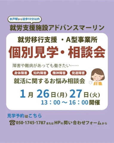 水戸駅から徒歩10分以内 就労支援施設アドバンスマーリン 就労移行支援・A型事業所 個別見学・相談会 障害や難病があっても働きたい・・・・・ 身体障害 知的障害 精神障害 発達障害 就活に関するお悩み相談会 1月26日（月）27日（火） 13:00～16:00開催 見学予約はこちら 8050-1745-1787またはHPの問い合わせフォームから