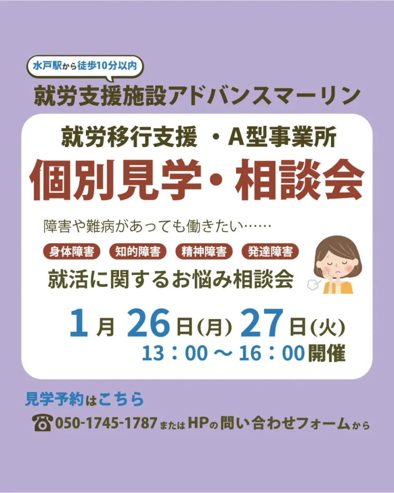 水戸駅から徒歩10分以内 就労支援施設アドバンスマーリン 就労移行支援・A型事業所 個別見学・相談会 障害や難病があっても働きたい・・・・・ 身体障害 知的障害 精神障害 発達障害 就活に関するお悩み相談会 1月26日（月）27日（火） 13:00～16:00開催 見学予約はこちら 8050-1745-1787またはHPの問い合わせフォームから